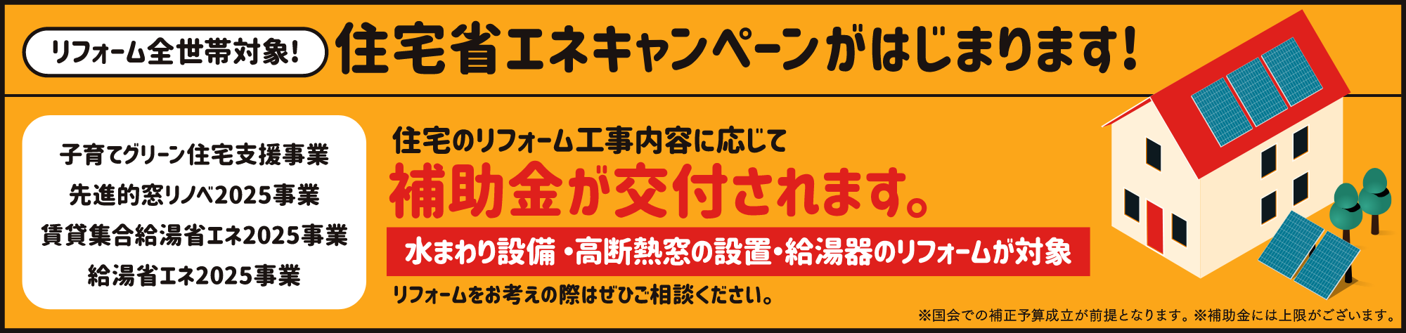 リフォーム全世帯対象!住宅省エネキャンペーンがはじまります!「子育てグリーン住宅支援事業／先進的窓リノベ2025事業／賃貸集合給湯省エネ2025事業／給湯省エネ2025事業」住宅のリフォーム工事内容に応じて補助金が交付されます。水まわり設備・高断熱窓の設置・給湯器のリフォームが対象。リフォームをお考えの際はぜひご相談ください。※国会での補正予算成立が前提となります。 ※補助金には上限がございます。