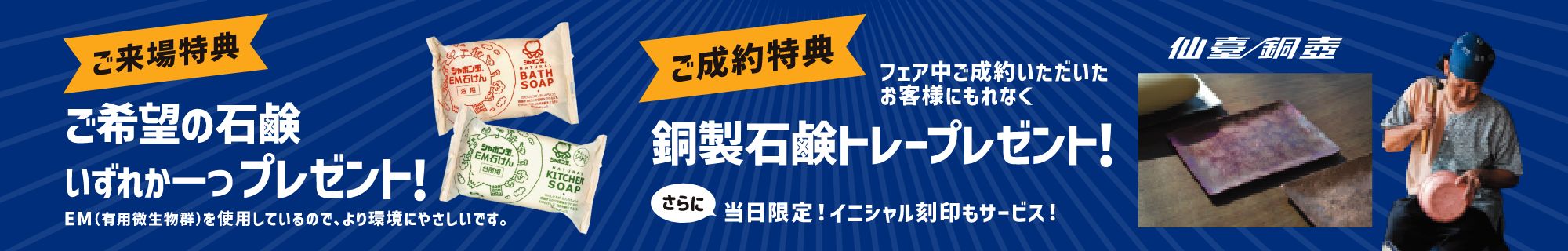 ご来場特典：ご希望の石鹸いずれか一つプレゼント！EM（有用微生物群）を使用しているので、より環境にやさしいです。
ご成約特典：フェア中ご成約いただいたお客様にもれなく仙臺銅壺銅製石鹸トレープレゼント！さらに当日限定！イニシャル刻印もサービス！