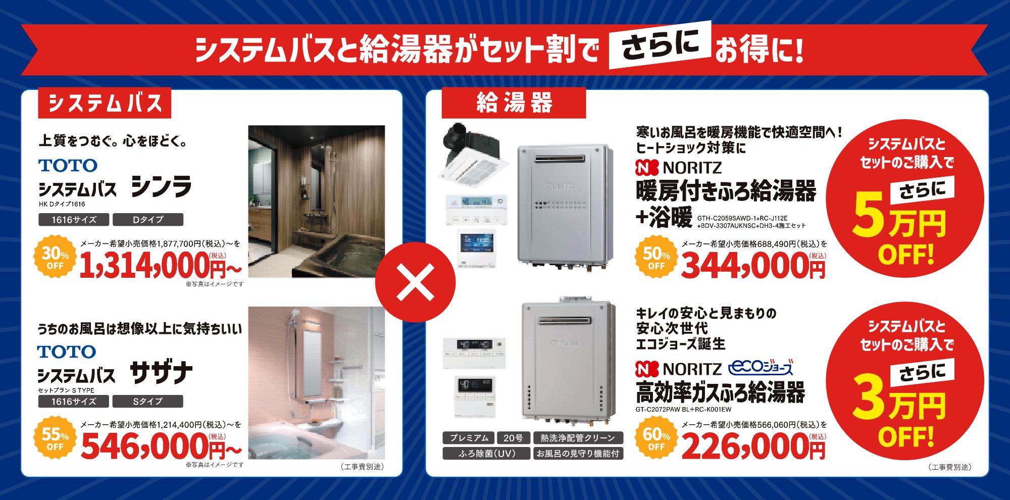 システムバスと給湯器がセット割でさらにお得に！

「システムバス」

上質をつむぐ。心をほどく。
TOTO システムバス シンラ
	•	型番：HK Dタイプ1616
	•	メーカー希望小売価格：1,877,700円（税込）〜
	•	割引価格：30% OFF → 1,314,000円（税込）〜
	•	サイズ：1616サイズ・Dタイプ
※写真はイメージです。
※工事費別途

---

うちのお風呂は想像以上に気持ちいい
TOTO システムバス サザナ
	•	セットプラン：S TYPE
	•	メーカー希望小売価格：1,214,400円（税込）〜
	•	割引価格：55% OFF → 546,000円（税込）〜
	•	サイズ：1616サイズ・Sタイプ

※写真はイメージです。
※工事費別途

---

「給湯器」

寒いお風呂を暖房機能で快適空間へ！ヒートショック対策に
NORITZ 暖房付きふろ給湯器 + 浴暖
	•	型番：GTH-C2059SAWD-1 + RC-J112E + BDV-3307AUKNSC + DH3-4施工セット
	•	メーカー希望小売価格：688,490円（税込）
	•	割引価格：50% OFF → 344,000円（税込）
	•	特記事項：システムバスとセットのご購入でさらに5万円OFF!

※写真はイメージです。
※工事費別途

---
キレイの安心と見まもりの安心。次世代エコジョーズ誕生
NORITZ エコジョーズ 高効率ガスふろ給湯器
	•	型番：GT-C2072PAW BL + RC-K001EW
	•	メーカー希望小売価格：566,060円（税込）
	•	割引価格：60% OFF → 226,000円（税込）
	•	特徴：プレミアム・20号・熱洗浄配管クリーン・ふろ除菌（UV）・お風呂の見守り機能付き
	•	特記事項：システムバスとセットのご購入でさらに3万円OFF!

※写真はイメージです。
※工事費別途