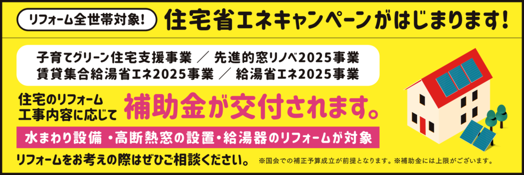 リフォーム全世帯対象!住宅省エネキャンペーンがはじまります!「子育てグリーン住宅支援事業／先進的窓リノベ2025事業／賃貸集合給湯省エネ2025事業／給湯省エネ2025事業」住宅のリフォーム工事内容に応じて補助金が交付されます。水まわり設備・高断熱窓の設置・給湯器のリフォームが対象。リフォームをお考えの際はぜひご相談ください。※国会での補正予算成立が前提となります。 ※補助金には上限がございます。