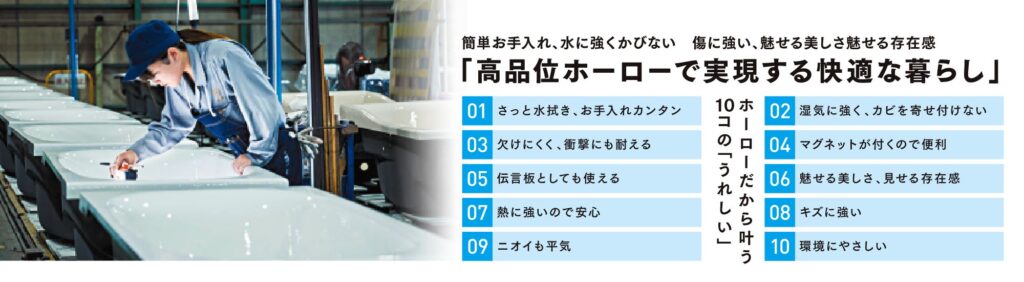 簡単お手入れ、水に強くかびない　傷に強い、魅せる美しさ魅せる存在感
「高品位ホーローで実現する快適な暮らし」
ホーローだから叶う10コの「うれしい」
01 さっと水拭き、お手入れカンタン
02 湿気に強く、カビを寄せ付けない
03 欠けにくく、衝撃にも耐える
04 マグネットが付くので便利
05 伝言板としても使える
06 魅せる美しさ、見せる存在感
07 熱に強いので安心
08 キズに強い
09 ニオイも平気
10 環境にやさしい