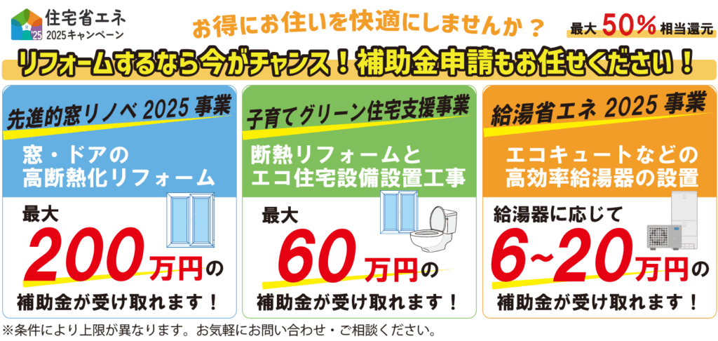 住宅省エネ2025キャンペーン お得にお住いを快適にしませんか? リフォームするなら今がチャンス!補助金申請もお任せください!最大50%相当還元
先進的窓リノベ2025事業
窓・ドアの高断熱化リフォーム
最大200万円の補助金が受け取れます!
子育てグリーン住宅支援事業
断熱リフォームとエコ住宅設備設置工事
最大60万円の補助金が受け取れます!
給湯省エネ2025事業
エコキュートなどの高効率給湯器の設置
給湯器に応じて6〜20万円の補助金が受け取れます!
※条件により上限が異なります。お気軽にお問い合わせ・ご相談ください。
