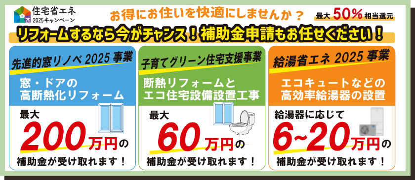 住宅省エネ2025キャンペーン
お得にお住まいを快適にしませんか？
最大50%相当還元
リフォームするなら今がチャンス！補助金申請もお任せください！
■先進的窓リノベ2025事業
窓・ドアの高断熱化リフォーム
最大200万円の補助金が受け取れます！
■子育てグリーン住宅支援事業
断熱リフォームとエコ住宅設備設置工事
最大60万円の補助金が受け取れます！
■給湯省エネ2025事業
エコキュートなどの高効率給湯器の設置
給湯器に応じて6〜20万円の補助金が受け取れます！