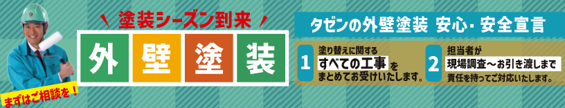 塗装シーズン到来|外壁塗装
タゼンの外壁塗装 安心・安全宣言
1. 塗り替えに関するすべての工事をまとめてお受けいたします。
2. 担当者が現場調査〜お引き渡しまで責任を持ってご対応いたします。
まずはご相談を!