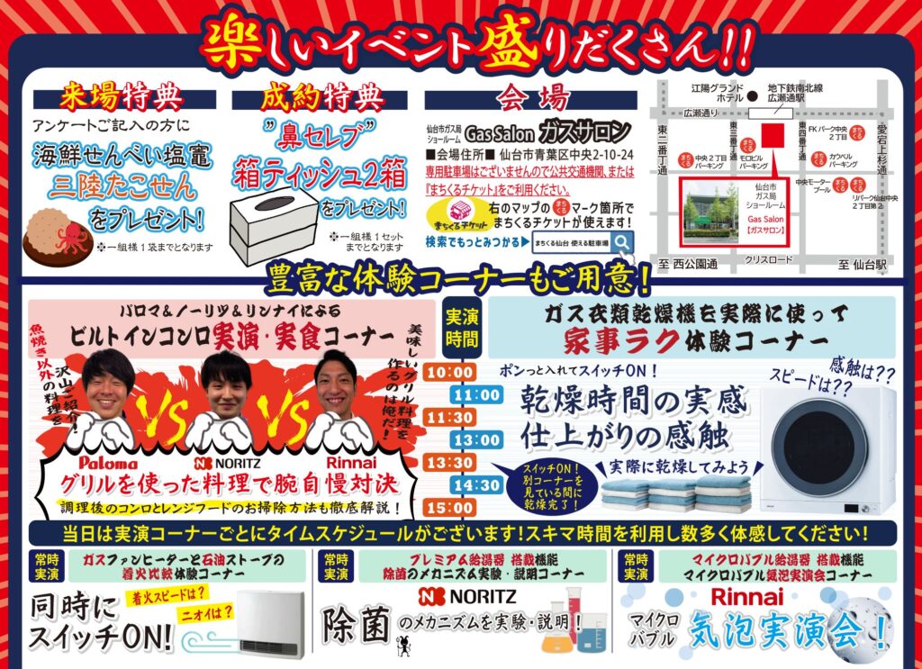 楽しいイベント盛りだくさん!!
来場特典
アンケートご記入の方に「海鮮せんべい塩竃三陸たこせん」をプレゼント!※一組様1袋までとなります
成約特典
「鼻セレブ」箱ティッシュ2箱をプレゼント!
※一組様1セットまでとなります
会場
仙台市ガス局ショールーム「ガスサロン」■会場住所■〒980-0021 仙台市青葉区中央2-10-24
専用駐車場はございませんので公共交通機関、または「まちくるチケット」をご利用ください。
豊富な体験コーナーもご用意!
パロマ&ノーリツ&リンナイによるビルトインコンロ実演・実食コーナー
グリルを使った料理で腕自慢対決
調理後のコンロとレンジフードのお掃除方法も徹底解説!
ガス衣類乾燥機を実際に使って家事ラク体験コーナー
ポンっと入れてスイッチON!
乾燥時間の実感
仕上がりの感触
実際に乾燥してみよう
当日は実演コーナーごとにタイムスケジュールがございます!スキマ時間を利用し数多く体感してください!
常時実演
ガスファンヒーターと石油ストーブの着火比較体験コーナー
常時実演
プレミアム給湯器搭載機能除菌のメカニズム実験・説明コーナー
常時実演
マイクロバブル給湯器搭載機能マイクロバブル気泡実演会コーナー