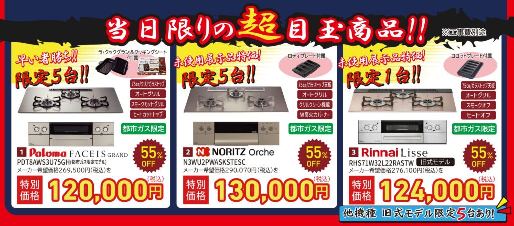 当日限りの超目玉商品!!
早い者勝ち!!限定5台!!
1. Paloma FACEIS GRAND
PDT8AWS3U75GH(都市ガス限定モデル)
メーカー希望価格269,500円(税込)を特別価格120,000円(税込)※工事費別途
55% OFF
都市ガス限定
75cm/クリアガラストップ
オートグリル
スモークカットグリル
ヒートカットトップ
ラ・クックグラン&クッキングシート
付属
未使用展示品特価!限定5台!!
2. NORITZ Orche
N3WU2PWASKSTESC
メーカー希望価格290,070円(税込)を特別価格130,000円(税込)※工事費別途
55% OFF
都市ガス限定
75cm/ガラストップ天板
オートグリル
グリルクリーン機能
W高火力バーナー
ロティプレート付属
未使用展示品特価!限定1台!!
3. Rinnai Lisse
RHS71W32L22RASTW 旧式モデル
メーカー希望価格276,100円(税込)を特別価格124,000円(税込)※工事費別途
55% OFF
都市ガス限定
75cm/ガラストップ天板
オートグリル
スモークオフ
ヒートオフ
ココットプレート付属
他機種 旧式モデル限定5台あり!