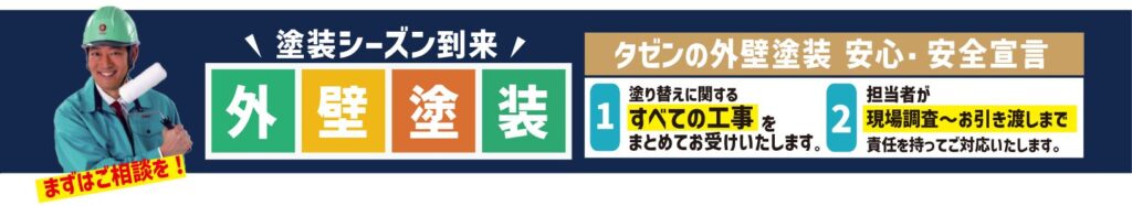 塗装シーズン到来|外壁塗装
タゼンの外壁塗装 安心・安全宣言
1. 塗り替えに関するすべての工事をまとめてお受けいたします。
2. 担当者が現場調査〜お引き渡しまで責任を持ってご対応いたします。
まずはご相談を!