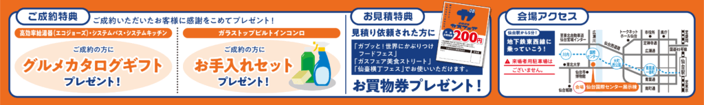 ご成約特典 - ご成約いただいたお客様に感謝をこめてプレゼント！

高効率給湯器（エコジョーズ）・システムバス・システムキッチン
ご成約の方に「グルメカタログギフト」プレゼント！

ガラストップビルトインコンロ
ご成約の方に「お手入れセット」プレゼント！

お見積特典 - 見積り依頼された方に
「ガブッと！世界にかぶりつけフードフェス」
「ガスフェア美食ストリート」
「仙臺横丁フェス」でお使いいただけます。
お買物券プレゼント！