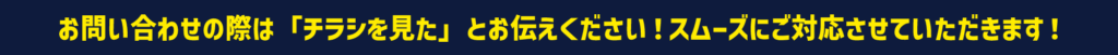 お問い合わせの際は「チラシを見た」とお伝えください！スムーズにご対応させていただきます！