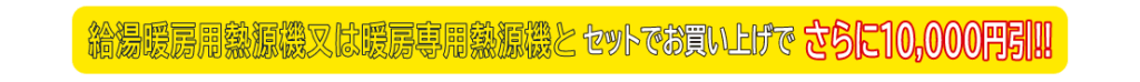 給湯暖房用熱源機または暖房専用熱源機とセットでお買い上げでさらに10,000円引!!