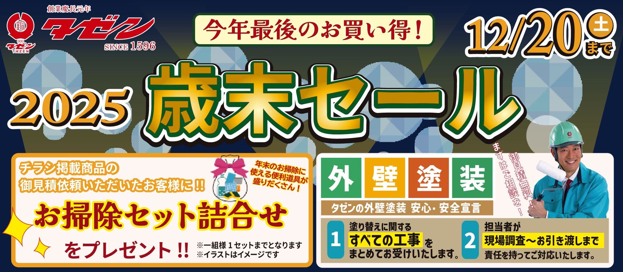 株式会社タゼン 2025歳末セール 12/20土曜日まで 今年最後のお買い得！ チラシ掲載商品のお見積依頼いただいたお客様に「お掃除セット詰め合わせ」をプレゼント!! ※一組様1セットまでとなります。 ※イラストはイメージです。 年末のお掃除に使える便利道具が盛りだくさん！ 外壁塗装 タゼンの外壁塗装 安心・安全宣言 1. 塗り替えに関するすべての工事をまとめてお受けいたします。 2. 担当者が現場調査〜お引き渡しまで責任を持ってご対応いたします。 まずはご相談を！お見積無料！