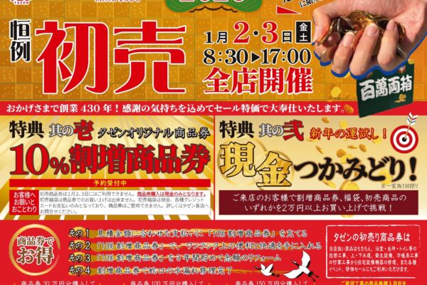 タゼン2026恒例初売 開催日時　2026年1月2日金曜日・3日土曜日 8:30〜17:00 タゼン全店開催 おかげさまで創業430年！感謝の気持ちを込めてセール特価で大奉仕いたします。 全店合わせて先着430名様に限りお年玉！ 特典　其の壱 タゼンオリジナル商品券 10%割増商品券 予約受付中 ■お客様へお願いとおことわり 初売商品券は１月２､３日にはご利用できません。商品券購入は現金のみとなります。 初売福袋は商品券でのお買い上げは出来ません。初売福袋は現金、各種クレジットカードお支払いのみとなっており、商品券はご使用できません。詳しくはタゼン各店へお問合せください。 特典　其の弐 新年の運試し！ 現金つかみどり！ ※一家族１回限り ご来店のお客様で割増商品券､福袋､初売商品のいずれかを２万円以上お買い上げで挑戦！ 商品券でお得！ その1 見積金額に合わせた支払いに「10%割増商品券」を充てる その2 「10%割増商品券」で、ワンランク上の便利と快適を手に入れる その3 「10%割増商品券」を3年間貯めて念願のリフォーム その4 割増商品券で蛇口の水漏れ修理完了 タゼンの初売り商品券は 当店扱い商品はもちろん、浴室・台所・トイレ等の改修工事、上・下水道、衛生設備、冷暖房工事の付帯工事から住宅設備機器の修理、また各種イベント、特価セールにもご利用いただけます。 ご希望工事の商品券購入目安を知りたい方は年内の見積がおススメです!! 2025年12月25日（木）まで現場見積いたします。※現場の状況等で概算見積となる場合がございますのでご了承ください。 商品券30万円を購入してトイレをリフォームした一例 トクした3万円分で！安全プラスワン 安全で使いやすい手すりを設置 商品券100万円を購入して浴室をリフォームした一例 トクした10万円分で！快適グレードUP 浴室がランドリールームに浴室暖房換気乾燥機を設置 商品券150万円を購入してキッチンをリフォームした一例 トクした15万円分で！快適グレードUP 後片付けラクラク食器洗い乾燥機を設置