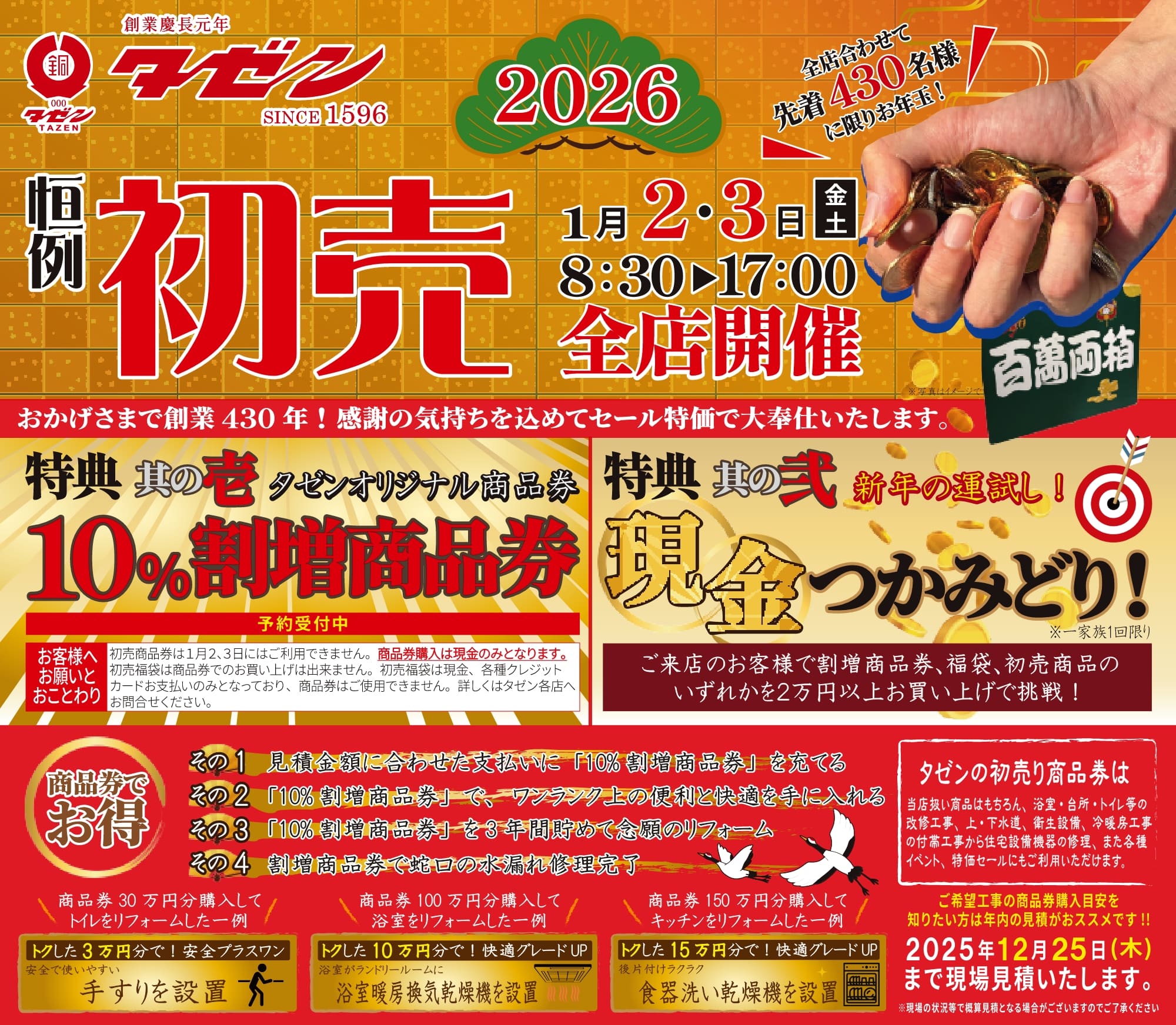 タゼン2026恒例初売 開催日時　2026年1月2日金曜日・3日土曜日 8:30〜17:00 タゼン全店開催 おかげさまで創業430年！感謝の気持ちを込めてセール特価で大奉仕いたします。 全店合わせて先着430名様に限りお年玉！ 特典　其の壱 タゼンオリジナル商品券 10%割増商品券 予約受付中 ■お客様へお願いとおことわり 初売商品券は１月２､３日にはご利用できません。商品券購入は現金のみとなります。 初売福袋は商品券でのお買い上げは出来ません。初売福袋は現金、各種クレジットカードお支払いのみとなっており、商品券はご使用できません。詳しくはタゼン各店へお問合せください。 特典　其の弐 新年の運試し！ 現金つかみどり！ ※一家族１回限り ご来店のお客様で割増商品券､福袋､初売商品のいずれかを２万円以上お買い上げで挑戦！ 商品券でお得！ その1 見積金額に合わせた支払いに「10%割増商品券」を充てる その2 「10%割増商品券」で、ワンランク上の便利と快適を手に入れる その3 「10%割増商品券」を3年間貯めて念願のリフォーム その4 割増商品券で蛇口の水漏れ修理完了 タゼンの初売り商品券は 当店扱い商品はもちろん、浴室・台所・トイレ等の改修工事、上・下水道、衛生設備、冷暖房工事の付帯工事から住宅設備機器の修理、また各種イベント、特価セールにもご利用いただけます。 ご希望工事の商品券購入目安を知りたい方は年内の見積がおススメです!! 2025年12月25日（木）まで現場見積いたします。※現場の状況等で概算見積となる場合がございますのでご了承ください。 商品券30万円を購入してトイレをリフォームした一例 トクした3万円分で！安全プラスワン 安全で使いやすい手すりを設置 商品券100万円を購入して浴室をリフォームした一例 トクした10万円分で！快適グレードUP 浴室がランドリールームに浴室暖房換気乾燥機を設置 商品券150万円を購入してキッチンをリフォームした一例 トクした15万円分で！快適グレードUP 後片付けラクラク食器洗い乾燥機を設置
