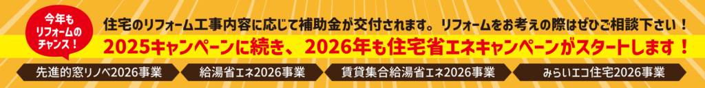 2025キャンペーンに続き、2026年も住宅省エネキャンペーンがスタートします！
住宅のリフォーム工事内容に応じて補助金が交付されます。リフォームをお考えの際はぜひご相談下さい！
今年もリフォームのチャンス！
先進的窓リノベ2026事業／給湯省エネ2026事業／賃貸集合給湯省エネ2026事業／みらいエコ住宅2026事業