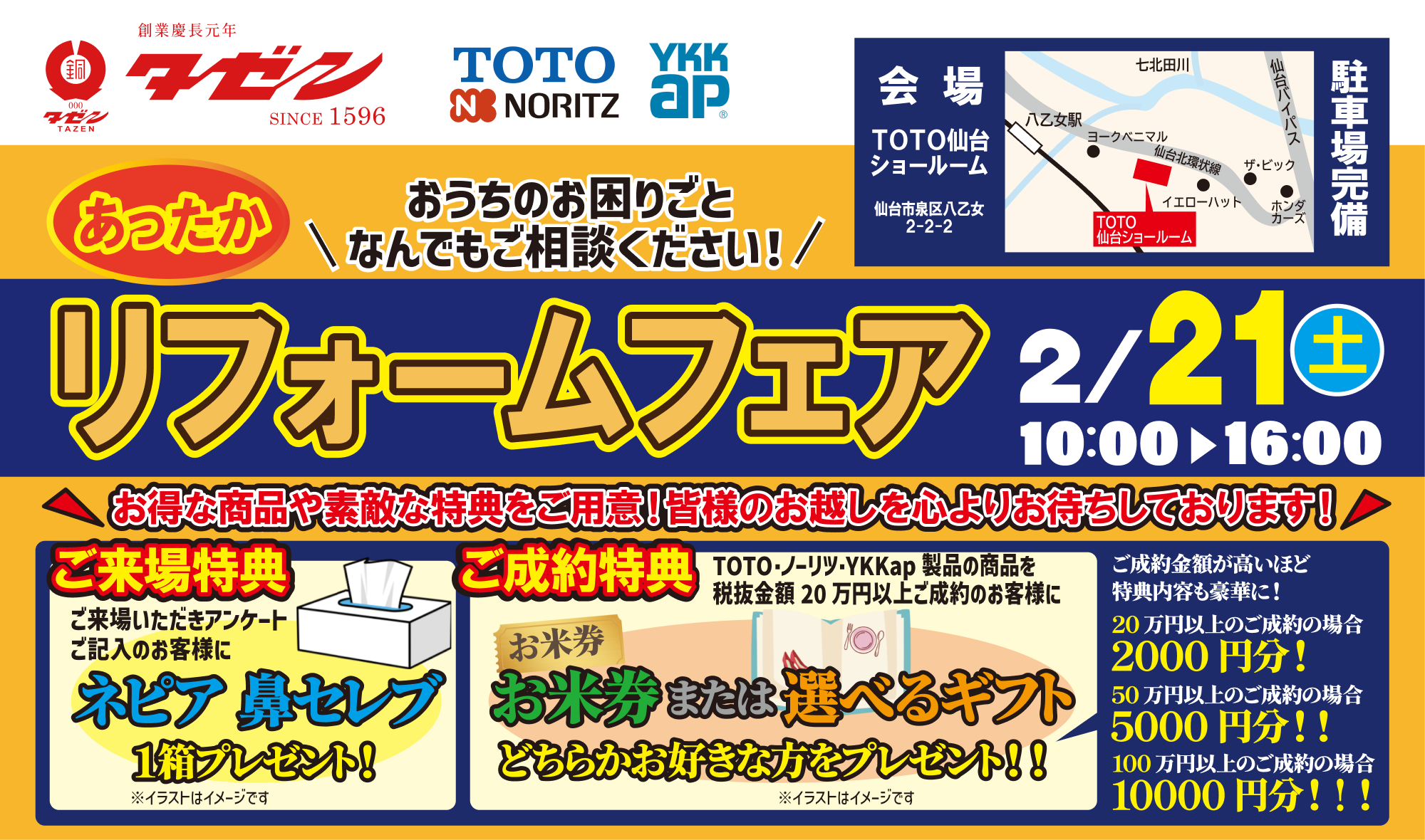 あったかリフォームフェア おうちのお困りごと、何でも相談してください 2026年2月21日土曜日10:00〜16:00 会場　TOTO仙台ショールーム　〒981-3112　仙台市泉区八乙女2丁目2−2 無料駐車場完備 お得な商品や素敵な特典をご用意！皆様のお越しを心よりお待ちしております！ ご来場特典 ご来場いただきアンケートご記入のお客様にネピア 鼻セレブ1箱プレセント！ ご成約特典 TOTO・ノーリツ・YKK AP製品の商品を税抜金額20万円以上ご成約のお客様にお米券または選べるギフトどちらかお好きな方をプレゼント！ ご成約金額が高いほど特典内容も豪華に！ 20万円以上のご成約の場合2000円分！ 50万円以上のご成約の場合5000円分！！ 100万円以上のご成約の場合10000円分！！！