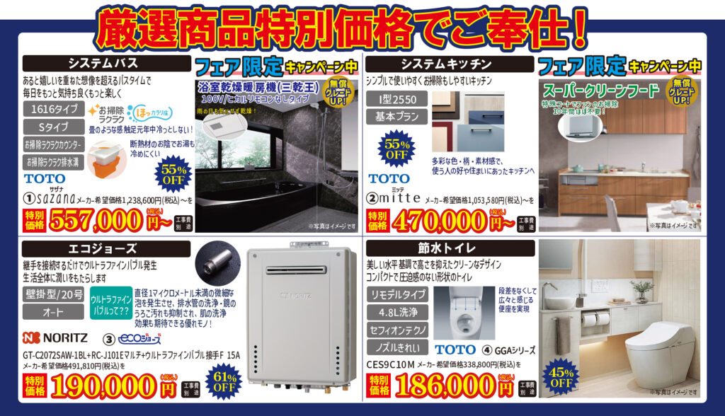 厳選商品特別価格でご奉仕！

【システムバス】
1. TOTO サザナ
メーカー希望価格1,238,600円（税込）～を特別価格 557,000円（税込・工事費別途）55%OFF
1616タイプ／Sタイプ／お掃除ラクラクカウンター／お掃除ラクラク排水溝
あると嬉しいを重ねた想像を超えるバスタイムで毎日をもっと気持ち良くもっと楽しく
「フェア限定キャンペーン中」
浴室乾燥暖房機(三乾王)100V/ヒカルリモコンなしタイプ 無償グレードUP!

【システムキッチン】
2. TOTO ミッテ
メーカー希望価格1,053,580円（税込）～を特別価格 470,000円（税込・工事費別途）55%OFF
I型2550／基本プラン
シンプルで使いやすくお掃除もしやすいキッチン
「フェア限定キャンペーン中」
スーパークリーンフード 特殊コートでファンのお掃除
10年間ほぼ不要！無償グレードUP!

【エコジョーズ】
3. NORITZ エコジョーズ
GT-C2072SAW-1BL+RC-J101Eマルチ+ウルトラファインバブル接手F 15A
メーカー希望価格491,810円（税込）～を特別価格 190,000円（税込・工事費別途）
61%OFF
壁掛型/20号／オート
継手を接続するだけでウルトラファインバブル発生
生活全体に潤いをもたらします
ウルトラファインバブルって？？
直径1マイクロメートル未満の微細な泡を発生させ、排水管の洗浄・鏡のうろこ汚れも抑制され、肌の洗浄効果も期待できる優れモノ！

【節水トイレ】
4. TOTO GGAシリーズ
CES9C10M
メーカー希望価格338,800円（税込）～を特別価格 186,000円（税込・工事費別途）
45%OFF
リモデルタイプ／4.8L洗浄／セフィオンテクノ／ノズルきれい
美しい水平基調で高さを抑えたクリーンなデザイン
コンパクトで圧迫感のない形状のトイレ