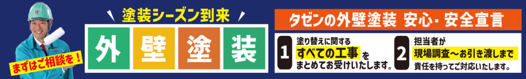 塗装シーズン到来外壁塗装
タゼンの外壁塗装 安心・安全宣言
1. 塗り替えに関するすべての工事をまとめてお受けいたします
2. 担当者が現場調査～お引き渡しまで責任を持ってご対応いたします。
まずはご相談を！