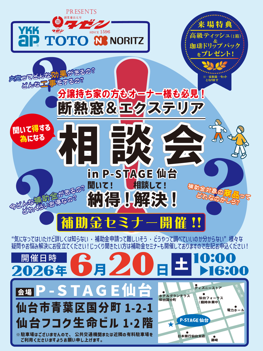 分譲持ち家の方もオーナー様も必見！ 断熱窓＆エクステリア相談会 in P-STAGE仙台 聞いて！相談して！納得!解決! 内窓ってどんな効果があるの？ どんな工事をするの？ 今どんな補助金があるの？ どれくらいお得なの？ 補助金対象の商品って どれなのかしら？ 補助金セミナー開催!! “気になってはいたけど詳しくは知らない・補助金申請って難しいそう・どうやって調べていいのか分からない”様々な 疑問やお悩み解決にお役立てください！じっくり聞きたい方は補助金セミナーも開催しておりますので左記お申込ください！ 開催日時 2026年6月20日土曜日 10:00〜16:00 会場 P-STAGE 仙台 仙台市青葉区国分町1-2-1 仙台フコク生命ビル1･2階 ※駐車場はございませんので、公共交通機関または近隣の有料駐車場を 　ご利用くださいますようお願い申し上げます。 来場特典 高級ティッシュ(1箱)&珈琲ドリップパックをプレゼント！ ※一家族様一セット 　 となります