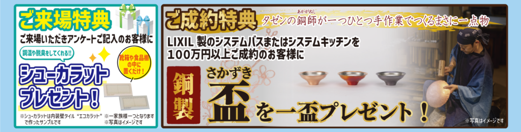 ご来場特典
ご来場いただきアンケートご記入のお客様に調湿や脱臭をしてくれる‼シューカラットプレゼント！
靴箱や食品棚の中に置くだけ！
※シューカラットは内装壁タイル“エコカラット”で作ったサンプルです
※一家族様一つとなります
※写真はイメージです

ご成約特典
タゼンの銅師（あかがねし）が一つひとつ手作業でつくるまさに一点物
LIXIL製のシステムバスまたはシステムキッチンを
100万円以上ご成約のお客様に
銅製盃（さかずき）を一盃プレゼント！