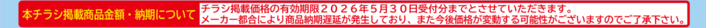 本チラシ掲載商品金額・納期について
チラシ掲載価格の有効期限２０２６年５月３０日受付分までとさせていただきます。
メーカー都合により商品納期遅延が発生しており、また今後価格が変動する可能性がございますのでご了承下さい。