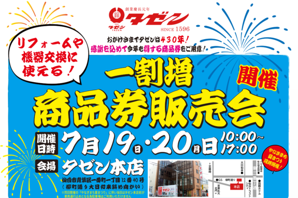 おかげさまでタゼンは430年！ 感謝を込めて今年も得する商品券をご用意！ リフォームや機器交換に使える！一割増 商品券販売会 開催 • 開催日時： 7月19日(日)・20日(月) 10:00〜17:00 • 会場： タゼン本店 • 仙台市青葉区一番町一丁目12番40号（柳町通り大日如来斜め向かい） • 同日開催の「やなぎまち夏まつり」に伴い当日はタゼン本店前が車両通行止めとなる為駐車場はご利用いただけません • やなぎまち夏まつり同時開催！ お客様へのお願いとおことわり • 一割増商品券は7月19・20日にはご利用できません • 商品券購入は現金のみとなります 商品券でお得 • その1： 見積金額に合わせた支払いに「10％割増商品券」を充てる • その2：「10％割増商品券」でワンランク上の便利と快適を手に入れる • その3：「10％割増商品券」を3年間貯めて念願のリフォーム • その4：割増商品券で蛇口の水漏れ修理完了 お得な活用例 • 商品券30万円分購入してトイレをリフォームした一例 • トクした 3万円分で！ [安全プラスワン] 安全で使いやすい 手すりを設置 • 商品券100万円分購入して浴室をリフォームした一例 • トクした 10万円分で！ [快適グレードUP] 浴室がランドリールームに！ 浴室暖房換気乾燥機を設置 • 商品券150万円分購入してキッチンをリフォームした一例 • トクした 15万円分で！ [快適グレードUP] 後片付けラクラク 食器洗い乾燥機を設置 商品券購入までの流れ • STEP 1：現地調査 • まずはお住まいのお困りごとを確認し最適な商品・工事をご提案します • STEP 2：お見積確認 • お見積書をご確認いただき商品の仕様やグレードをお選びください • STEP 3：商品券の購入額を決定 • お見積り内容に合わせて購入額を決定。商品券は10％割増でご利用いただけます • STEP 4：商品券をご購入 • 営業担当がお届け、または7月19・20日イベント当日に店頭販売いたします！ご来場者様には豪華特典・御振舞もご用意しております！！ お問い合わせ・店舗情報 予約受付中（ご希望工事の商品券購入目安を知りたい方は事前の御見積がおススメです！御見積無料！お気軽にお問い合わせください） • 本店： 0120-026-837 • 卸町店： 0120-599-261 • 仙台南店： 0120-995-268 • 荒巻店： 0120-135-026 • 泉中央店： 0120-026-286 • 営業時間： あさ9:00 ▶ よる17:00 • 定休日： 土曜日・日曜日・祝日（本店ショールームは土曜日も営業！） 昨今の国際情勢の不安定化に伴い一部商品のお客様への安定的な供給が困難となる場合がございます。あらかじめご了承下さい。