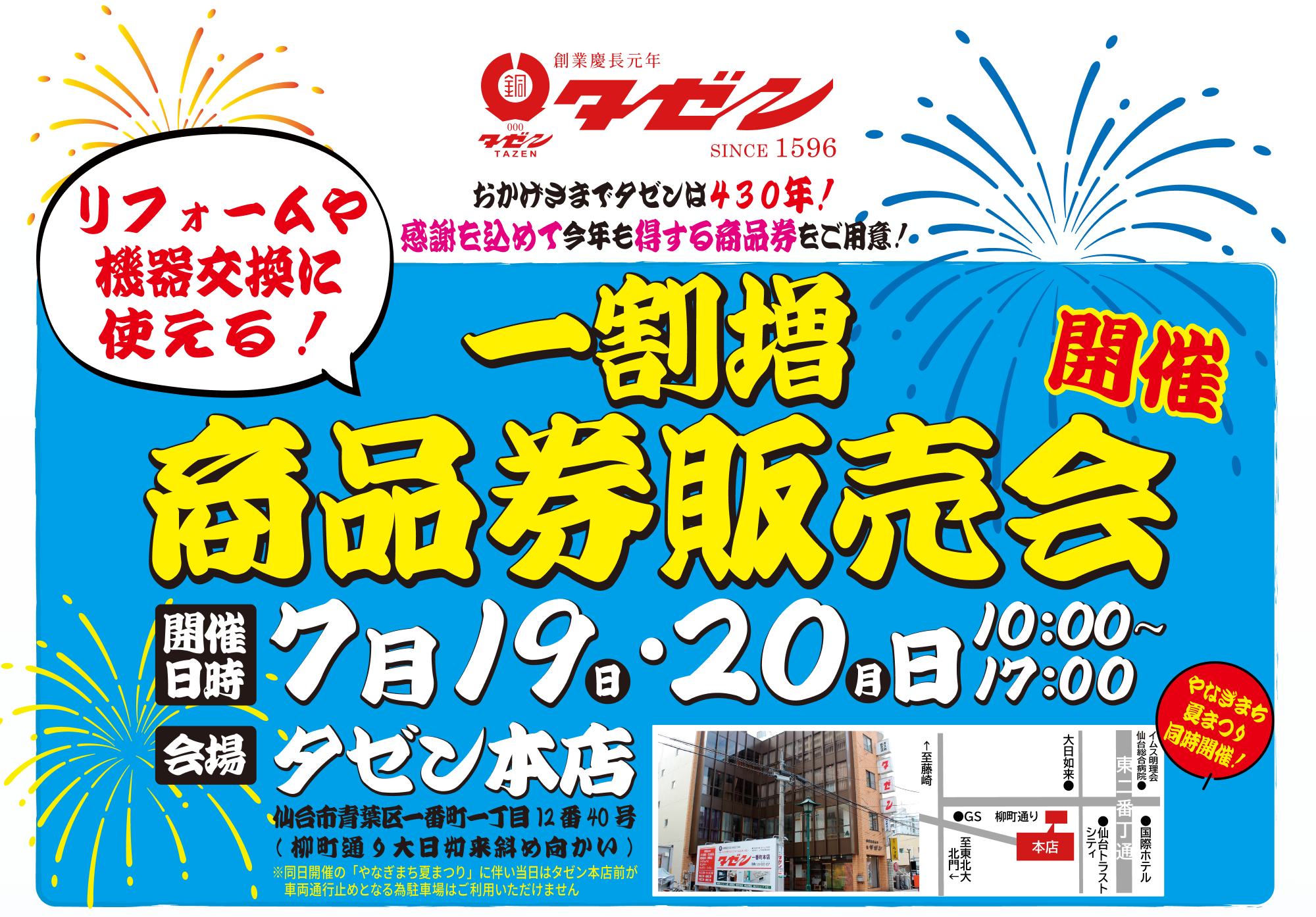 おかげさまでタゼンは430年！ 感謝を込めて今年も得する商品券をご用意！ リフォームや機器交換に使える！一割増 商品券販売会 開催 • 開催日時： 7月19日(日)・20日(月) 10:00〜17:00 • 会場： タゼン本店 • 仙台市青葉区一番町一丁目12番40号（柳町通り大日如来斜め向かい） • 同日開催の「やなぎまち夏まつり」に伴い当日はタゼン本店前が車両通行止めとなる為駐車場はご利用いただけません • やなぎまち夏まつり同時開催！ お客様へのお願いとおことわり • 一割増商品券は7月19・20日にはご利用できません • 商品券購入は現金のみとなります 商品券でお得 • その1： 見積金額に合わせた支払いに「10％割増商品券」を充てる • その2：「10％割増商品券」でワンランク上の便利と快適を手に入れる • その3：「10％割増商品券」を3年間貯めて念願のリフォーム • その4：割増商品券で蛇口の水漏れ修理完了 お得な活用例 • 商品券30万円分購入してトイレをリフォームした一例 • トクした 3万円分で！ [安全プラスワン] 安全で使いやすい 手すりを設置 • 商品券100万円分購入して浴室をリフォームした一例 • トクした 10万円分で！ [快適グレードUP] 浴室がランドリールームに！ 浴室暖房換気乾燥機を設置 • 商品券150万円分購入してキッチンをリフォームした一例 • トクした 15万円分で！ [快適グレードUP] 後片付けラクラク 食器洗い乾燥機を設置 商品券購入までの流れ • STEP 1：現地調査 • まずはお住まいのお困りごとを確認し最適な商品・工事をご提案します • STEP 2：お見積確認 • お見積書をご確認いただき商品の仕様やグレードをお選びください • STEP 3：商品券の購入額を決定 • お見積り内容に合わせて購入額を決定。商品券は10％割増でご利用いただけます • STEP 4：商品券をご購入 • 営業担当がお届け、または7月19・20日イベント当日に店頭販売いたします！ご来場者様には豪華特典・御振舞もご用意しております！！ お問い合わせ・店舗情報 予約受付中（ご希望工事の商品券購入目安を知りたい方は事前の御見積がおススメです！御見積無料！お気軽にお問い合わせください） • 本店： 0120-026-837 • 卸町店： 0120-599-261 • 仙台南店： 0120-995-268 • 荒巻店： 0120-135-026 • 泉中央店： 0120-026-286 • 営業時間： あさ9:00 ▶ よる17:00 • 定休日： 土曜日・日曜日・祝日（本店ショールームは土曜日も営業！） 昨今の国際情勢の不安定化に伴い一部商品のお客様への安定的な供給が困難となる場合がございます。あらかじめご了承下さい。