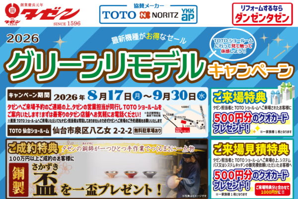 2026 グリーンリモデルキャンペーン 最新機種がお得なセール TOTOショールームに行って見て触って体感しよう!! キャンペーン期間 2026年 8月17日(月)〜9月30日(水) タゼンへご来店予約のご連絡の上、タゼンの営業担当が同行し TOTO ショールームをご案内いたします!まずは最寄りのタゼン店舗へお気軽にお電話ください! ※直接TOTO ショールームへご来場いただいてもタゼン担当者は常駐しておりませんので必ずタゼンへご来場のご予約連絡をお願いいたします TOTO 仙台ショールーム 仙台市泉区八乙女 2-2-2 無料駐車場あり 【ご来場特典】 タゼン担当者と TOTO ショールームへご来場されたお客様に500円分のクオカードプレゼント! ※一家家族様 1枚となります 【ご成約特典】 タゼンの銅師(あかがねし)が一つひとつ手作業でつくるまさに一点物 100万円以上ご成約のお客様に銅製 盃(さかづき)を一盃プレゼント! ※写真はイメージです 【ご来場見積特典】 タゼン担当者とTOTOショールームへご来場の上、システムバス又はシステムキッチンの御見積依頼いただいたお客様へ500円分のクオカードプレゼント! ご来場特典分と合わせて1000円分に!! ※一家族様1枚となります