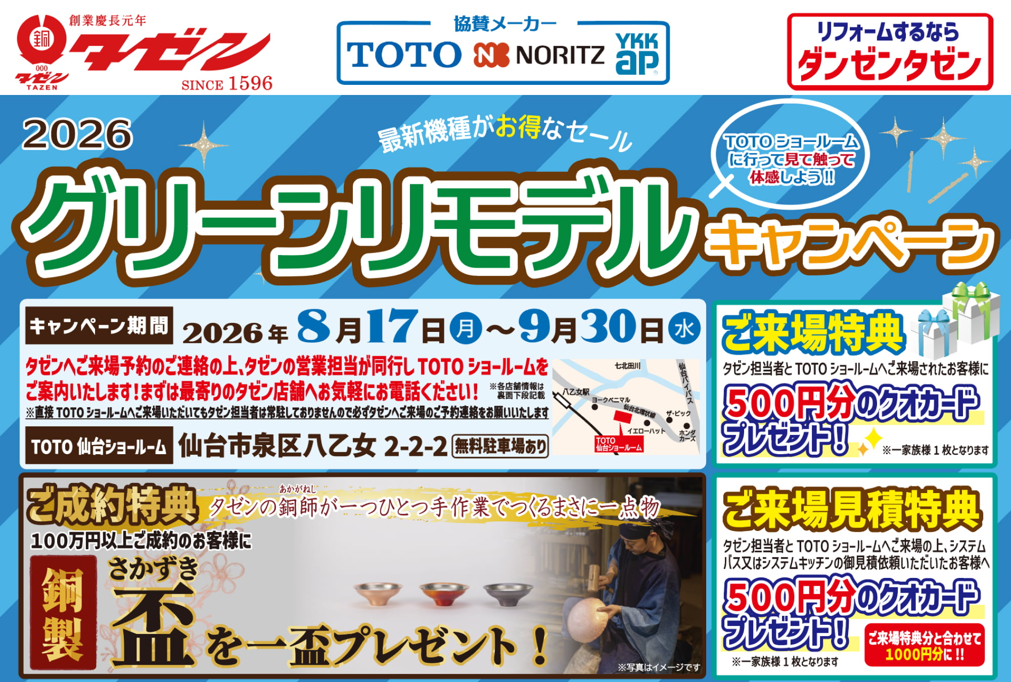 2026 グリーンリモデルキャンペーン 最新機種がお得なセール TOTOショールームに行って見て触って体感しよう！！ キャンペーン期間 2026年 8月17日（月）〜9月30日（水） タゼンへご来店予約のご連絡の上、タゼンの営業担当が同行し TOTO ショールームをご案内いたします！まずは最寄りのタゼン店舗へお気軽にお電話ください！ ※直接TOTO ショールームへご来場いただいてもタゼン担当者は常駐しておりませんので必ずタゼンへご来場のご予約連絡をお願いいたします TOTO 仙台ショールーム 仙台市泉区八乙女 2-2-2 無料駐車場あり 【ご来場特典】 タゼン担当者と TOTO ショールームへご来場されたお客様に500円分のクオカードプレゼント！ ※一家家族様 1枚となります 【ご成約特典】 タゼンの銅師（あかがねし）が一つひとつ手作業でつくるまさに一点物 100万円以上ご成約のお客様に銅製 盃（さかづき）を一盃プレゼント！ ※写真はイメージです 【ご来場見積特典】 タゼン担当者とTOTOショールームへご来場の上、システムバス又はシステムキッチンの御見積依頼いただいたお客様へ500円分のクオカードプレゼント！ ご来場特典分と合わせて1000円分に！！ ※一家族様1枚となります