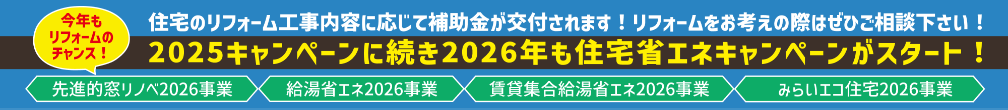今年もリフォームのチャンス！
2025キャンペーンに続き2026年も住宅省エネキャンペーンがスタート！
⚬先進的窓リノベ2026事業
⚬給湯省エネ2026事業
⚬賃貸集合給湯省エネ2026事業
⚬みらいエコ住宅2026事業
住宅のリフォーム工事内容に応じて補助金が交付されます！リフォームをお考えの際はぜひご相談下さい！