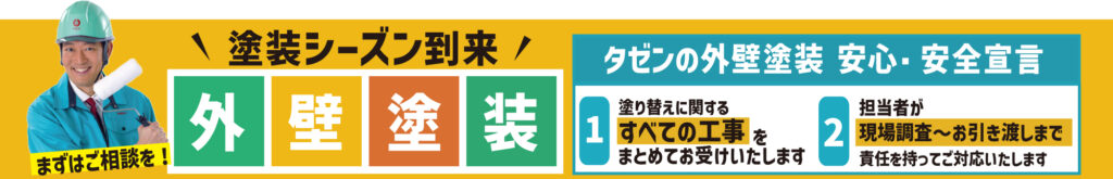 塗装シーズン到来外壁塗装まずはご相談を！
タゼンの外壁塗装 安心・安全宣言
1 . 塗り替えに関するすべての工事をまとめてお受けいたします。
2. 担当者が現場調査〜お引き渡しまで責任を持ってご対応いたします。