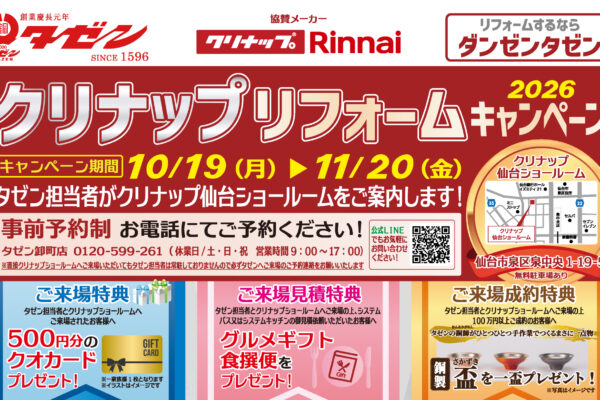 クリナップリフォームキャンペーン 2026 キャンペーン 協賛メーカー クリナップ/Rinnai 期間 10/19(月)▶ 11/20(金) タゼン担当者がクリナップ仙台ショールームをご案内します! 事前予約制 お電話にてご予約ください! タゼン卸町店 0120-599-261(休業日/土・日・祝 営業時間 9:00〜17:00) 公式LINEでもお気軽にお問い合わせください! ※直接クリナップショールームへご来店いただいてもタゼン担当者は常駐しておりませんので必ずタゼンへご来場のご予約連絡をお願いいたします クリナップ 仙台ショールーム 仙台市泉区泉中央 1-19-5 無料駐車場あり 無料駐車場あり ご来場特典 タゼン担当者とクリナップショールームへご来場されたお客様へ 500円分のクオカードプレゼント! ※一家族様1枚となります ※イラストはイメージです ご来場見積特典 タゼン担当者とクリナップショールームへご来場の上、システムバス又はシステム基ッチンの御見積依頼いただいたお客様へ グルメギフト食撰便をプレゼント! ご来場成約特典 タゼン担当者とクリナップショールームへご来場の上 100万円以上ご成約のお客様へ タゼンの銅師(おんあかがねし)がひとつひとつ手作業でつくるまさに一点物 銅製さかずき(盃)を一盃プレゼント! ※写真はイメージです