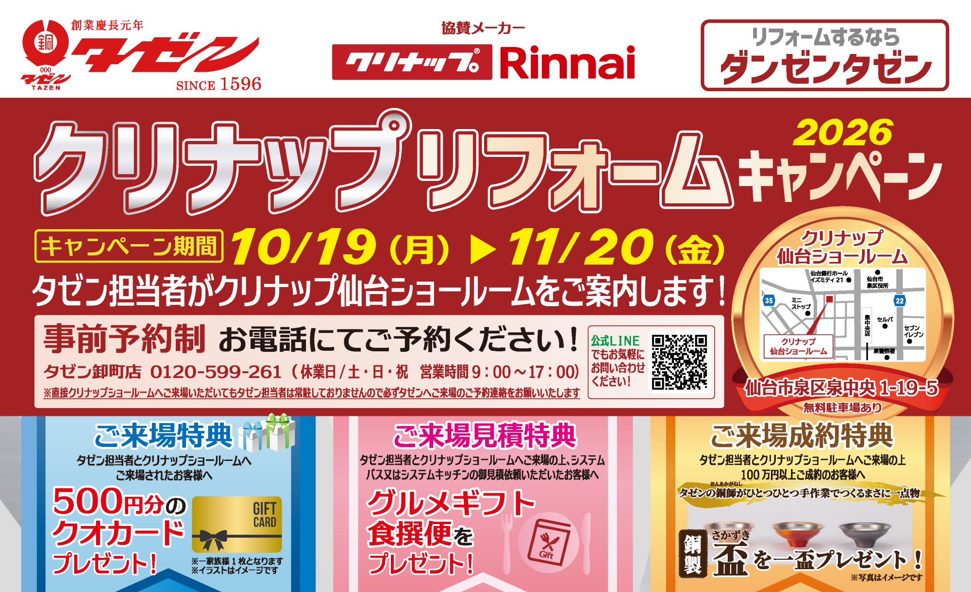 クリナップリフォームキャンペーン 2026 キャンペーン 協賛メーカー クリナップ／Rinnai 期間 10/19（月）▶ 11/20（金） タゼン担当者がクリナップ仙台ショールームをご案内します！ 事前予約制 お電話にてご予約ください！ タゼン卸町店 0120-599-261（休業日/土・日・祝 営業時間 9:00〜17:00） 公式LINEでもお気軽にお問い合わせください！ ※直接クリナップショールームへご来店いただいてもタゼン担当者は常駐しておりませんので必ずタゼンへご来場のご予約連絡をお願いいたします クリナップ 仙台ショールーム 仙台市泉区泉中央 1-19-5 無料駐車場あり 無料駐車場あり ご来場特典 タゼン担当者とクリナップショールームへご来場されたお客様へ 500円分のクオカードプレゼント！ ※一家族様1枚となります ※イラストはイメージです ご来場見積特典 タゼン担当者とクリナップショールームへご来場の上、システムバス又はシステム基ッチンの御見積依頼いただいたお客様へ グルメギフト食撰便をプレゼント！ ご来場成約特典 タゼン担当者とクリナップショールームへご来場の上 100万円以上ご成約のお客様へ タゼンの銅師（おんあかがねし）がひとつひとつ手作業でつくるまさに一点物 銅製さかずき（盃）を一盃プレゼント！ ※写真はイメージです